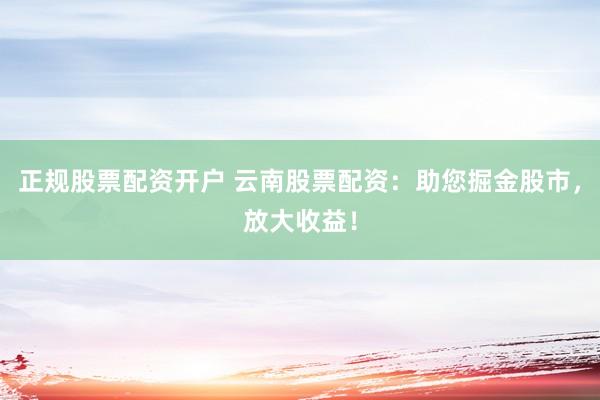 正规股票配资开户 云南股票配资：助您掘金股市，放大收益！