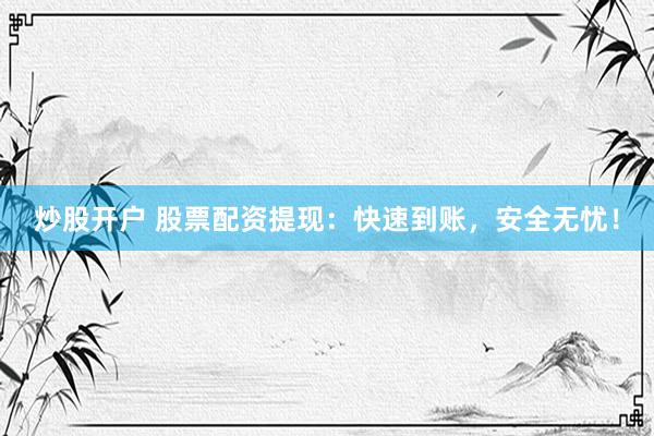 炒股开户 股票配资提现：快速到账，安全无忧！