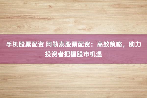 手机股票配资 阿勒泰股票配资：高效策略，助力投资者把握股市机遇