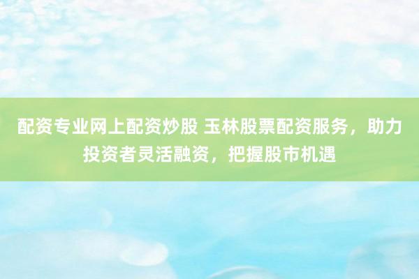 配资专业网上配资炒股 玉林股票配资服务，助力投资者灵活融资，把握股市机遇