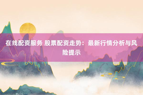 在线配资服务 股票配资走势：最新行情分析与风险提示