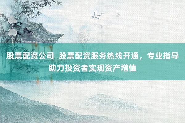 股票配资公司  股票配资服务热线开通，专业指导助力投资者实现资产增值