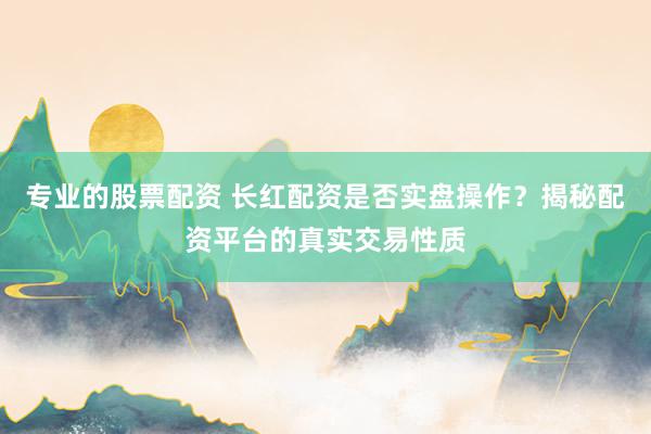专业的股票配资 长红配资是否实盘操作？揭秘配资平台的真实交易性质