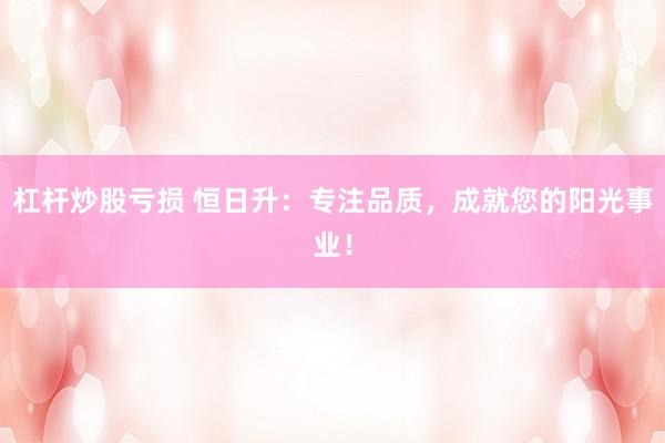 杠杆炒股亏损 恒日升：专注品质，成就您的阳光事业！