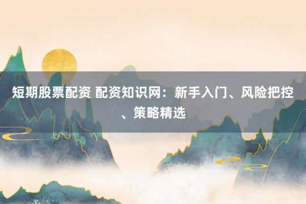 短期股票配资 配资知识网：新手入门、风险把控、策略精选
