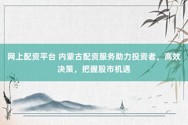 网上配资平台 内蒙古配资服务助力投资者，高效决策，把握股市机遇