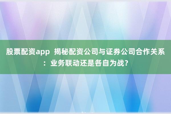 股票配资app  揭秘配资公司与证券公司合作关系：业务联动还是各自为战？
