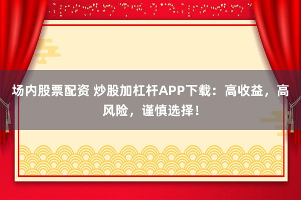 场内股票配资 炒股加杠杆APP下载：高收益，高风险，谨慎选择！