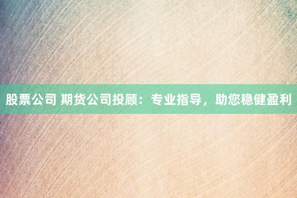 股票公司 期货公司投顾：专业指导，助您稳健盈利