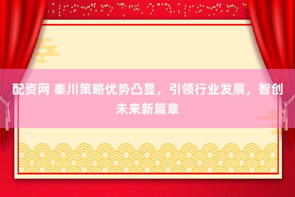 配资网 秦川策略优势凸显，引领行业发展，智创未来新篇章