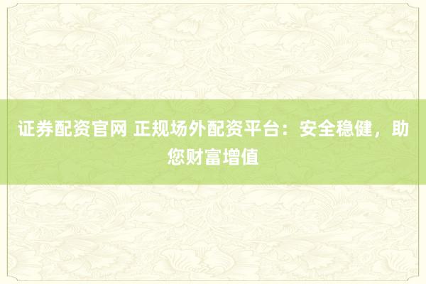证券配资官网 正规场外配资平台：安全稳健，助您财富增值