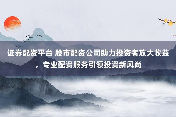 证券配资平台 股市配资公司助力投资者放大收益，专业配资服务引领投资新风尚