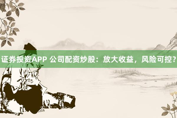证券投资APP 公司配资炒股：放大收益，风险可控？