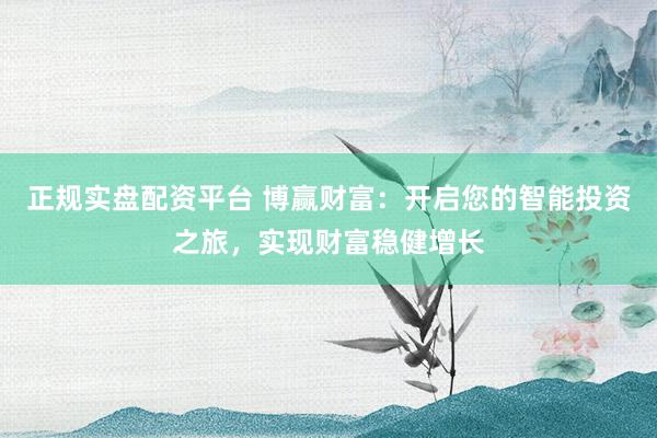 正规实盘配资平台 博赢财富：开启您的智能投资之旅，实现财富稳健增长