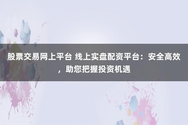 股票交易网上平台 线上实盘配资平台：安全高效，助您把握投资机遇