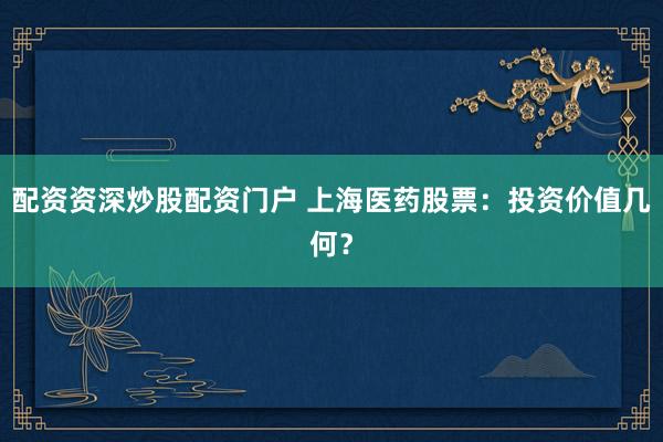 配资资深炒股配资门户 上海医药股票：投资价值几何？