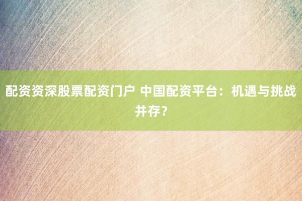 配资资深股票配资门户 中国配资平台：机遇与挑战并存？