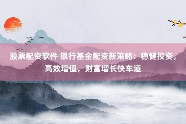 股票配资软件 银行基金配资新策略：稳健投资，高效增值，财富增长快车道