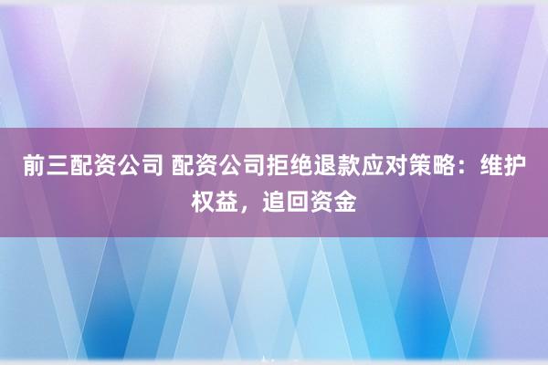 前三配资公司 配资公司拒绝退款应对策略：维护权益，追回资金