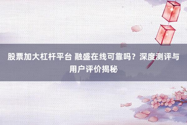 股票加大杠杆平台 融盛在线可靠吗？深度测评与用户评价揭秘