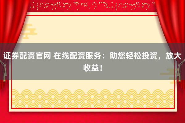 证券配资官网 在线配资服务：助您轻松投资，放大收益！