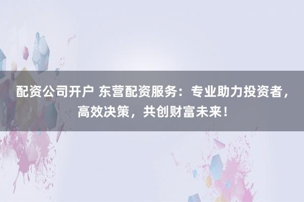 配资公司开户 东营配资服务：专业助力投资者，高效决策，共创财富未来！