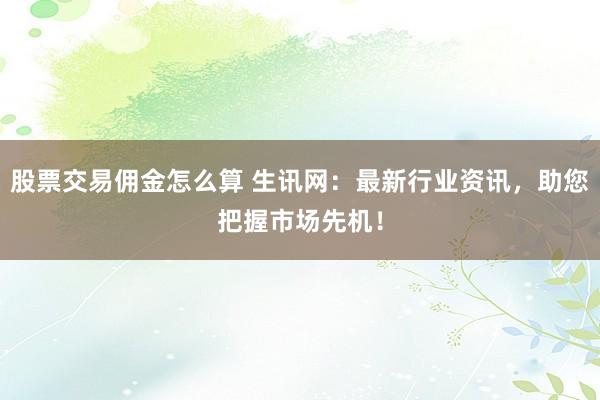股票交易佣金怎么算 生讯网：最新行业资讯，助您把握市场先机！