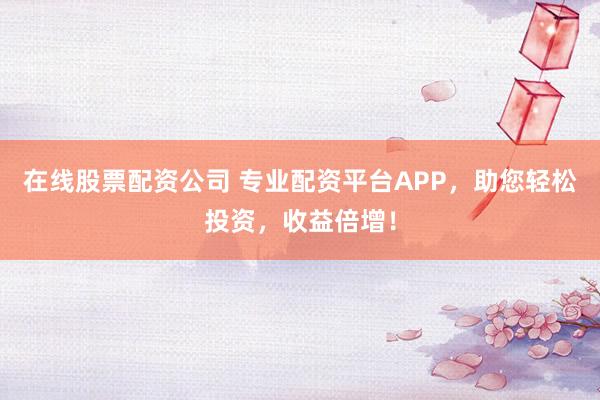 在线股票配资公司 专业配资平台APP，助您轻松投资，收益倍增！