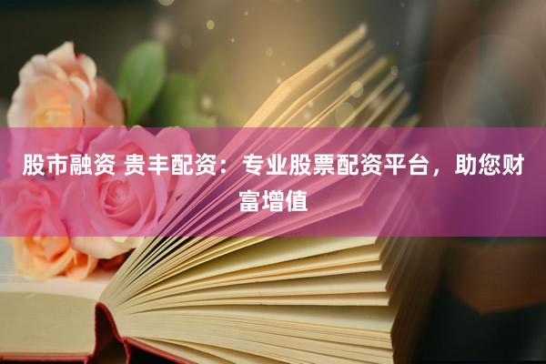 股市融资 贵丰配资：专业股票配资平台，助您财富增值