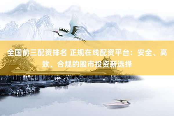 全国前三配资排名 正规在线配资平台：安全、高效、合规的股市投资新选择