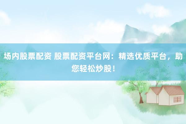 场内股票配资 股票配资平台网：精选优质平台，助您轻松炒股！