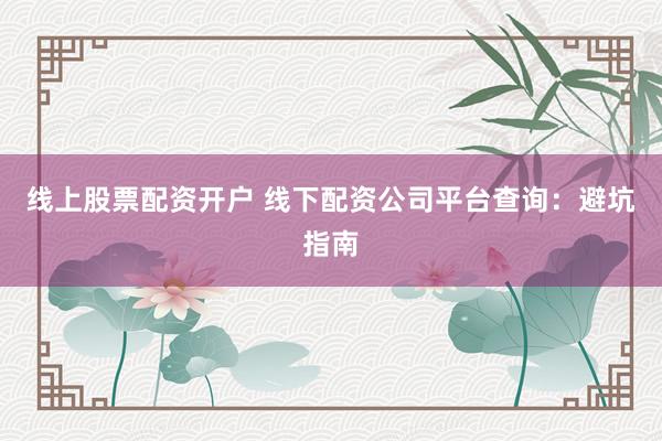 线上股票配资开户 线下配资公司平台查询：避坑指南