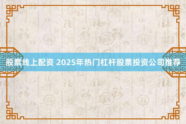 股票线上配资 2025年热门杠杆股票投资公司推荐