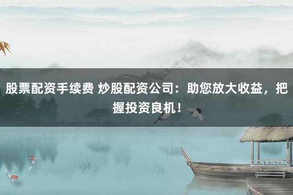 股票配资手续费 炒股配资公司：助您放大收益，把握投资良机！