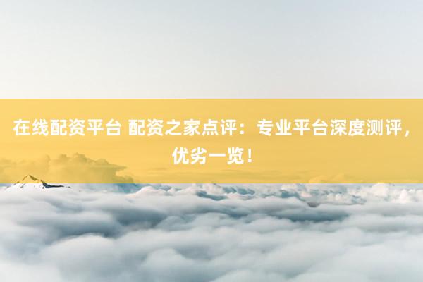 在线配资平台 配资之家点评：专业平台深度测评，优劣一览！