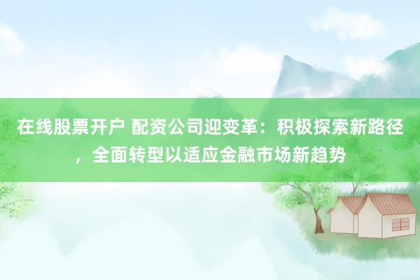 在线股票开户 配资公司迎变革：积极探索新路径，全面转型以适应金融市场新趋势