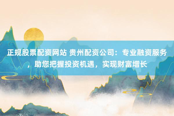 正规股票配资网站 贵州配资公司：专业融资服务，助您把握投资机遇，实现财富增长