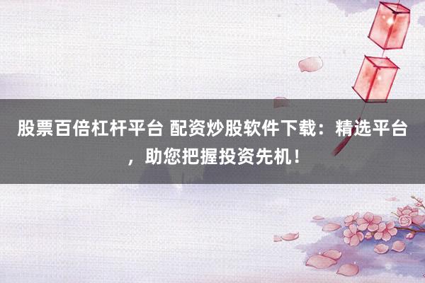 股票百倍杠杆平台 配资炒股软件下载：精选平台，助您把握投资先机！