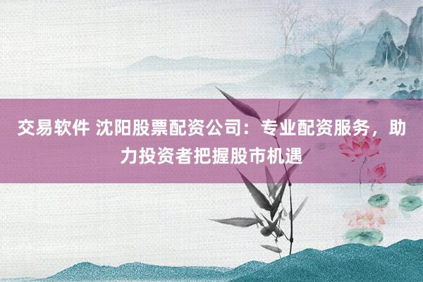 交易软件 沈阳股票配资公司：专业配资服务，助力投资者把握股市机遇