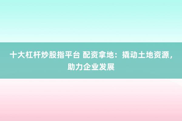 十大杠杆炒股指平台 配资拿地：撬动土地资源，助力企业发展
