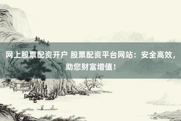 网上股票配资开户 股票配资平台网站：安全高效，助您财富增值！