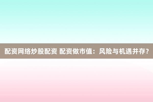 配资网络炒股配资 配资做市值：风险与机遇并存？