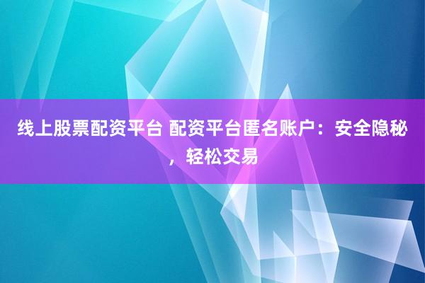 线上股票配资平台 配资平台匿名账户：安全隐秘，轻松交易