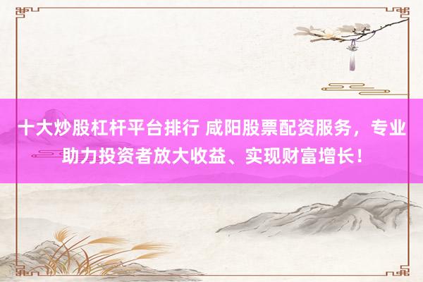 十大炒股杠杆平台排行 咸阳股票配资服务，专业助力投资者放大收益、实现财富增长！