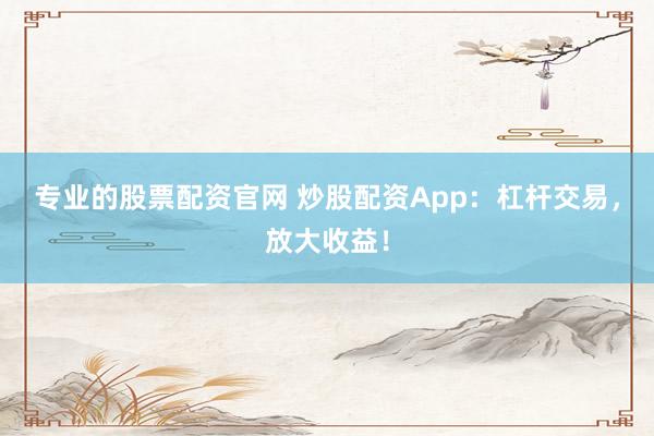 专业的股票配资官网 炒股配资App：杠杆交易，放大收益！