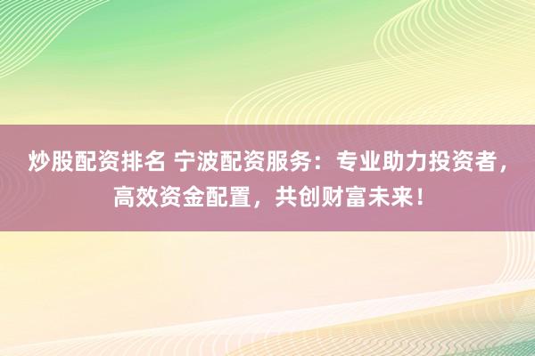 炒股配资排名 宁波配资服务：专业助力投资者，高效资金配置，共创财富未来！