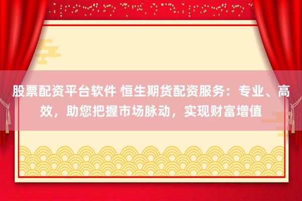 股票配资平台软件 恒生期货配资服务：专业、高效，助您把握市场脉动，实现财富增值