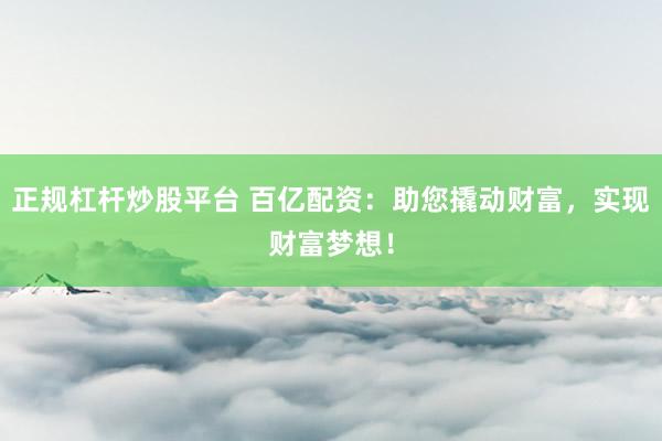 正规杠杆炒股平台 百亿配资：助您撬动财富，实现财富梦想！
