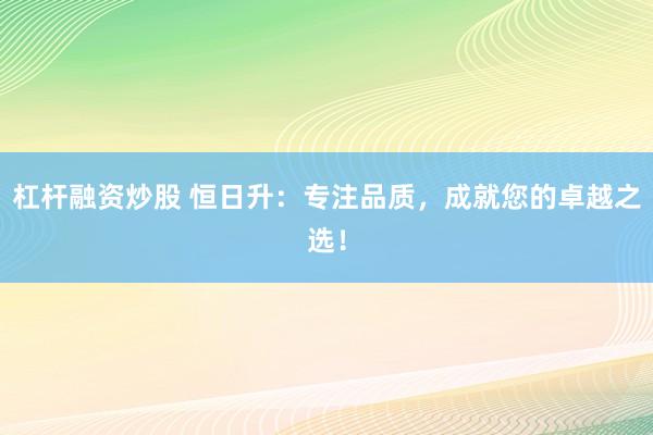杠杆融资炒股 恒日升：专注品质，成就您的卓越之选！