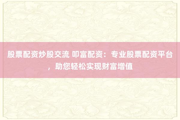 股票配资炒股交流 叩富配资：专业股票配资平台，助您轻松实现财富增值